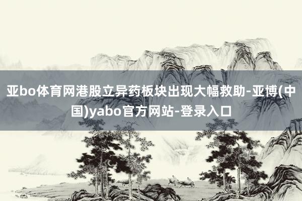 亚bo体育网港股立异药板块出现大幅救助-亚博(中国)yabo官方网站-登录入口