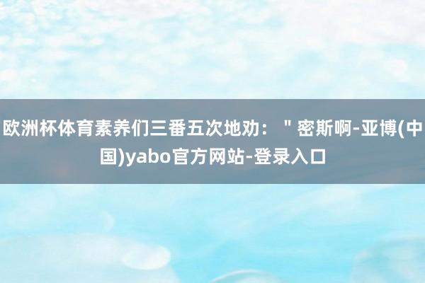 欧洲杯体育素养们三番五次地劝：＂密斯啊-亚博(中国)yabo官方网站-登录入口