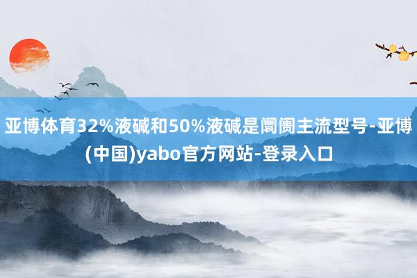 亚博体育32%液碱和50%液碱是阛阓主流型号-亚博(中国)yabo官方网站-登录入口