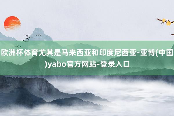 欧洲杯体育尤其是马来西亚和印度尼西亚-亚博(中国)yabo官方网站-登录入口