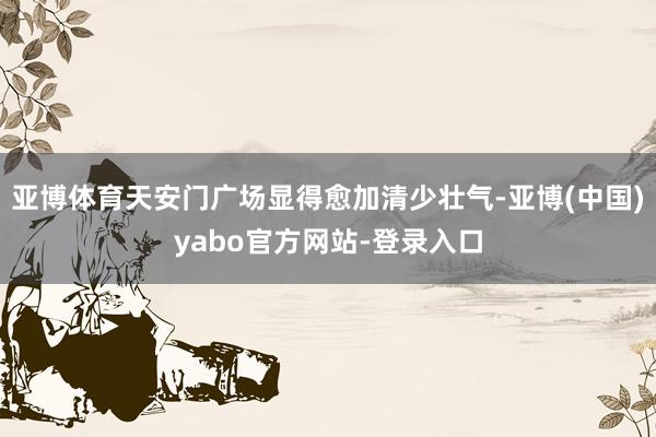 亚博体育天安门广场显得愈加清少壮气-亚博(中国)yabo官方网站-登录入口
