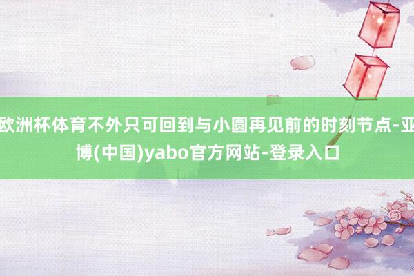 欧洲杯体育不外只可回到与小圆再见前的时刻节点-亚博(中国)yabo官方网站-登录入口