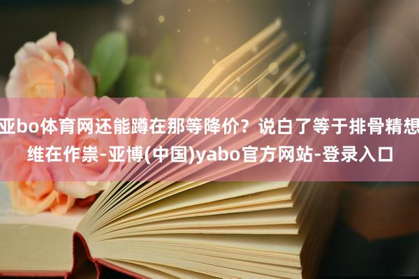 亚bo体育网还能蹲在那等降价？说白了等于排骨精想维在作祟-亚博(中国)yabo官方网站-登录入口