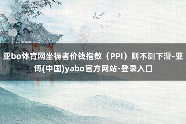 亚bo体育网坐褥者价钱指数（PPI）则不测下滑-亚博(中国)yabo官方网站-登录入口