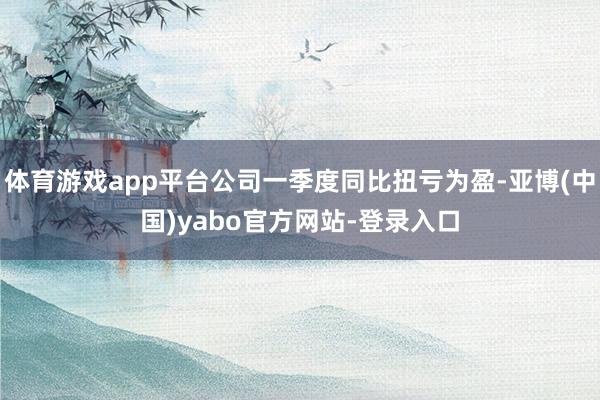 体育游戏app平台公司一季度同比扭亏为盈-亚博(中国)yabo官方网站-登录入口