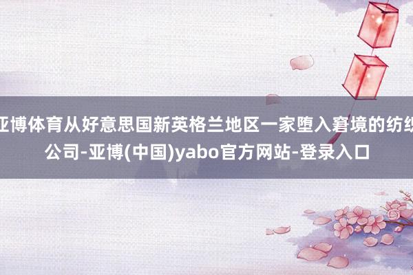 亚博体育从好意思国新英格兰地区一家堕入窘境的纺织公司-亚博(中国)yabo官方网站-登录入口