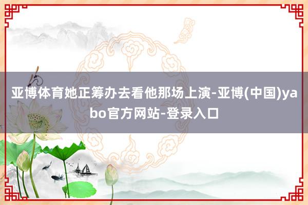 亚博体育她正筹办去看他那场上演-亚博(中国)yabo官方网站-登录入口