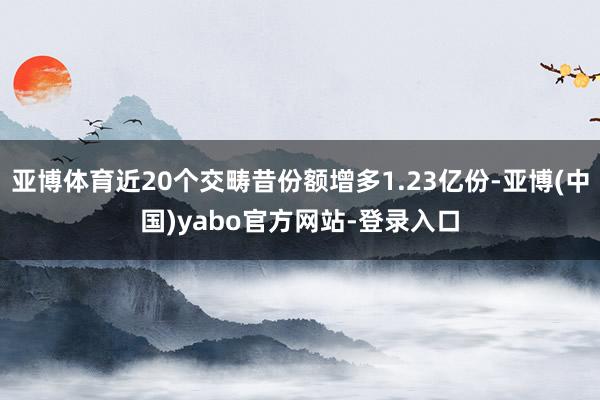 亚博体育近20个交畴昔份额增多1.23亿份-亚博(中国)yabo官方网站-登录入口