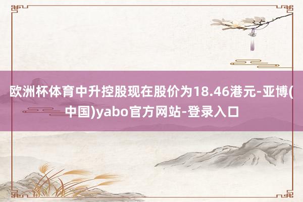 欧洲杯体育中升控股现在股价为18.46港元-亚博(中国)yabo官方网站-登录入口