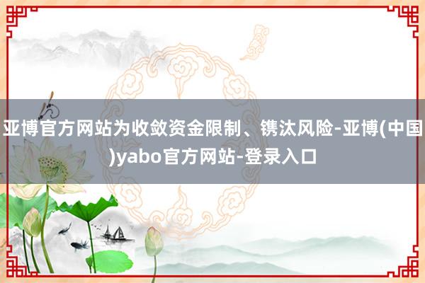 亚博官方网站为收敛资金限制、镌汰风险-亚博(中国)yabo官方网站-登录入口