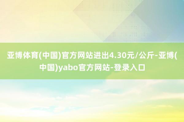 亚博体育(中国)官方网站进出4.30元/公斤-亚博(中国)yabo官方网站-登录入口