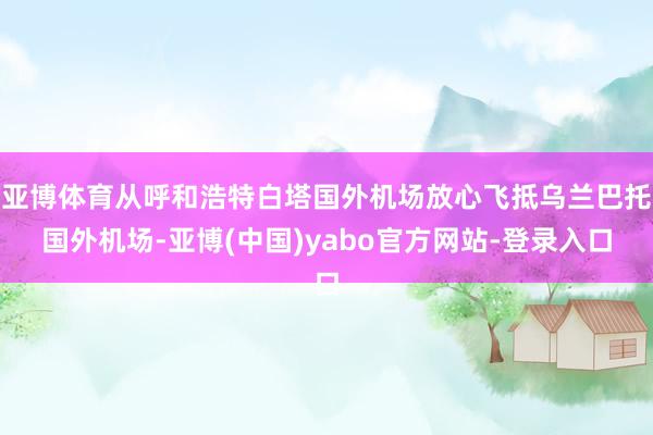 亚博体育从呼和浩特白塔国外机场放心飞抵乌兰巴托国外机场-亚博(中国)yabo官方网站-登录入口