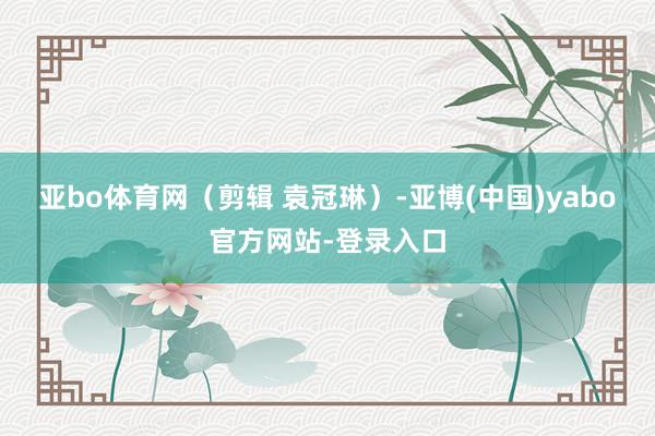 亚bo体育网（剪辑 袁冠琳）-亚博(中国)yabo官方网站-登录入口