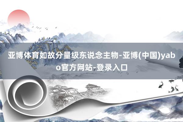 亚博体育如故分量级东说念主物-亚博(中国)yabo官方网站-登录入口