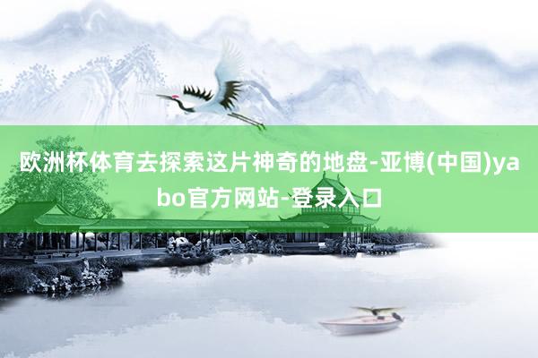 欧洲杯体育去探索这片神奇的地盘-亚博(中国)yabo官方网站-登录入口