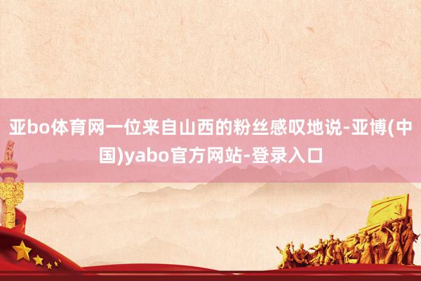 亚bo体育网一位来自山西的粉丝感叹地说-亚博(中国)yabo官方网站-登录入口