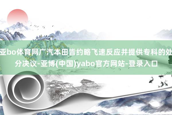 亚bo体育网广汽本田皆约略飞速反应并提供专科的处分决议-亚博(中国)yabo官方网站-登录入口