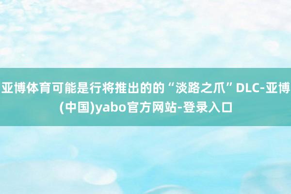 亚博体育可能是行将推出的的“淡路之爪”DLC-亚博(中国)yabo官方网站-登录入口
