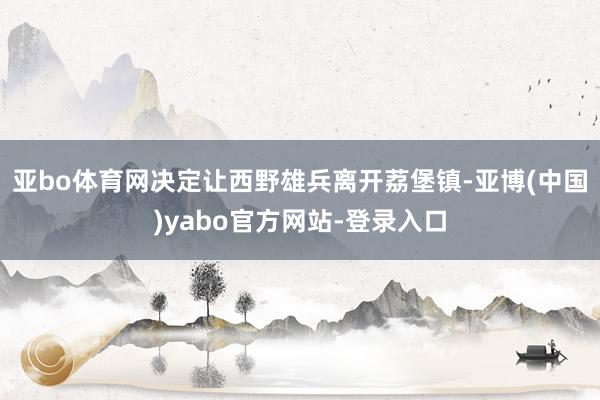 亚bo体育网决定让西野雄兵离开荔堡镇-亚博(中国)yabo官方网站-登录入口