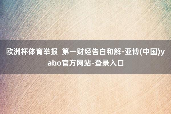 欧洲杯体育举报  第一财经告白和解-亚博(中国)yabo官方网站-登录入口