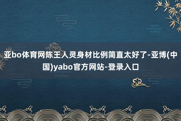亚bo体育网陈王人灵身材比例简直太好了-亚博(中国)yabo官方网站-登录入口