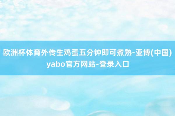 欧洲杯体育外传生鸡蛋五分钟即可煮熟-亚博(中国)yabo官方网站-登录入口