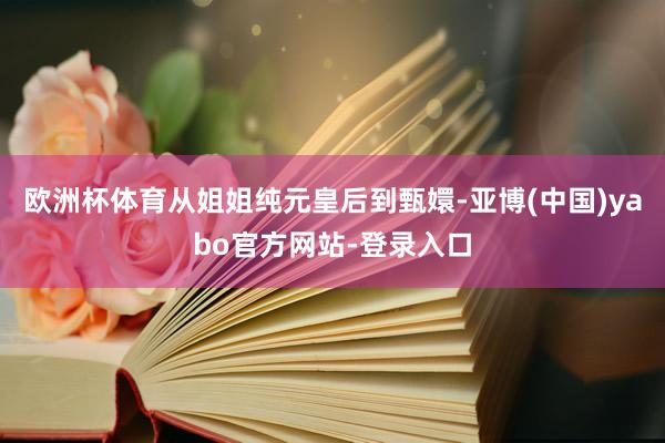 欧洲杯体育从姐姐纯元皇后到甄嬛-亚博(中国)yabo官方网站-登录入口