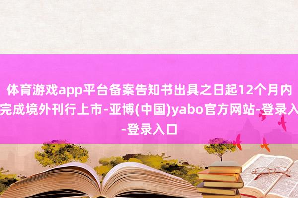 体育游戏app平台备案告知书出具之日起12个月内未完成境外刊行上市-亚博(中国)yabo官方网站-登录入口