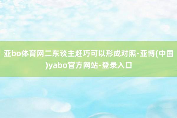 亚bo体育网二东谈主赶巧可以形成对照-亚博(中国)yabo官方网站-登录入口