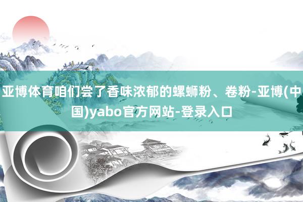 亚博体育咱们尝了香味浓郁的螺蛳粉、卷粉-亚博(中国)yabo官方网站-登录入口