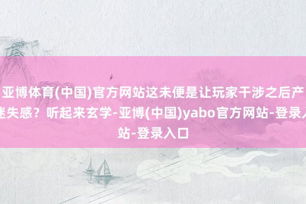 亚博体育(中国)官方网站这未便是让玩家干涉之后产生迷失感？听起来玄学-亚博(中国)yabo官方网站-登录入口