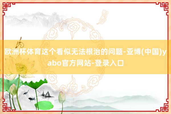 欧洲杯体育这个看似无法根治的问题-亚博(中国)yabo官方网站-登录入口