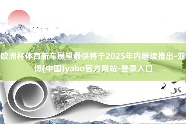 欧洲杯体育新车展望最快将于2025年内继续推出-亚博(中国)yabo官方网站-登录入口