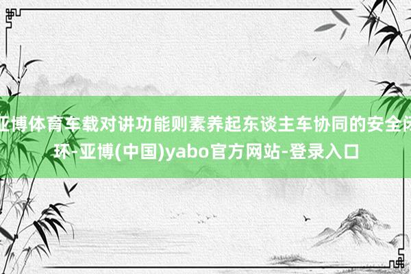亚博体育车载对讲功能则素养起东谈主车协同的安全闭环-亚博(中国)yabo官方网站-登录入口