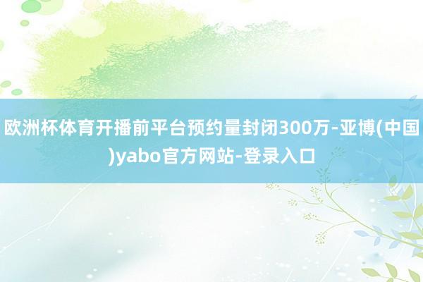 欧洲杯体育开播前平台预约量封闭300万-亚博(中国)yabo官方网站-登录入口