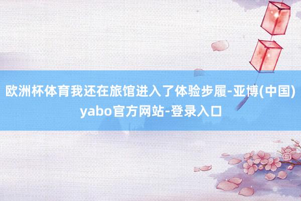 欧洲杯体育我还在旅馆进入了体验步履-亚博(中国)yabo官方网站-登录入口