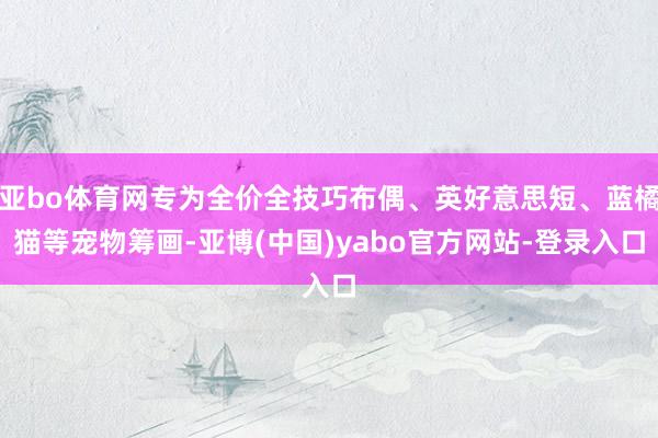 亚bo体育网专为全价全技巧布偶、英好意思短、蓝橘猫等宠物筹画-亚博(中国)yabo官方网站-登录入口