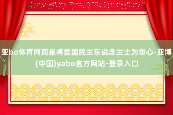 亚bo体育网而是将爱国民主东说念主士为重心-亚博(中国)yabo官方网站-登录入口