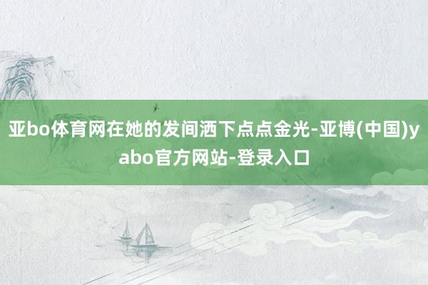 亚bo体育网在她的发间洒下点点金光-亚博(中国)yabo官方网站-登录入口