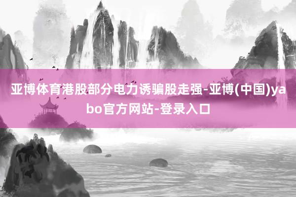 亚博体育港股部分电力诱骗股走强-亚博(中国)yabo官方网站-登录入口