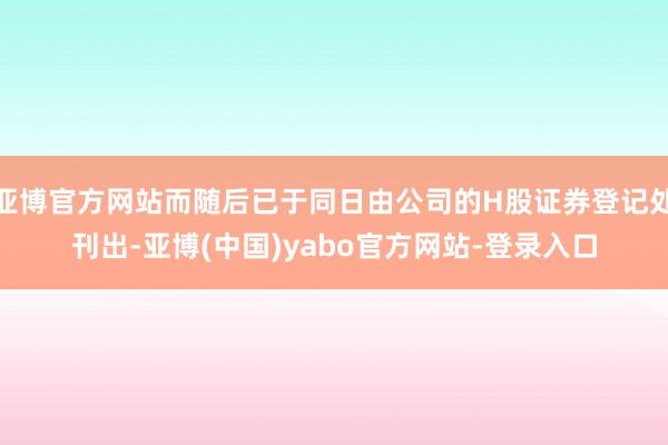亚博官方网站而随后已于同日由公司的H股证券登记处刊出-亚博(中国)yabo官方网站-登录入口