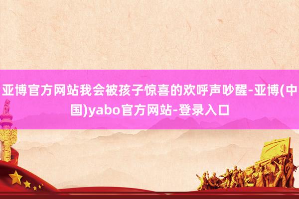 亚博官方网站我会被孩子惊喜的欢呼声吵醒-亚博(中国)yabo官方网站-登录入口