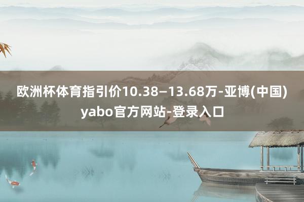 欧洲杯体育指引价10.38—13.68万-亚博(中国)yabo官方网站-登录入口