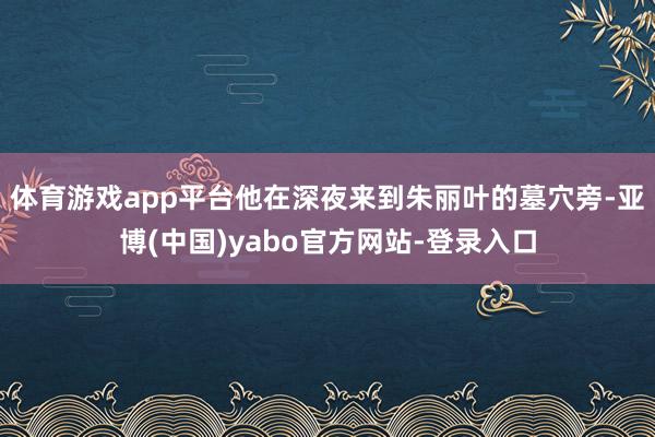体育游戏app平台他在深夜来到朱丽叶的墓穴旁-亚博(中国)yabo官方网站-登录入口
