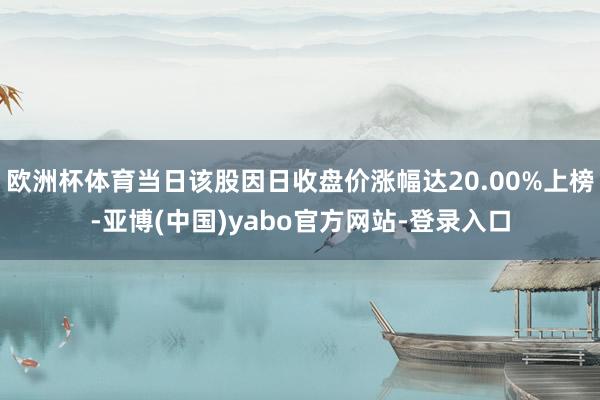 欧洲杯体育当日该股因日收盘价涨幅达20.00%上榜-亚博(中国)yabo官方网站-登录入口