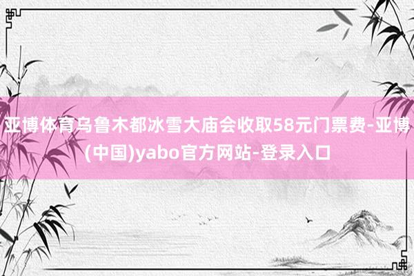 亚博体育乌鲁木都冰雪大庙会收取58元门票费-亚博(中国)yabo官方网站-登录入口