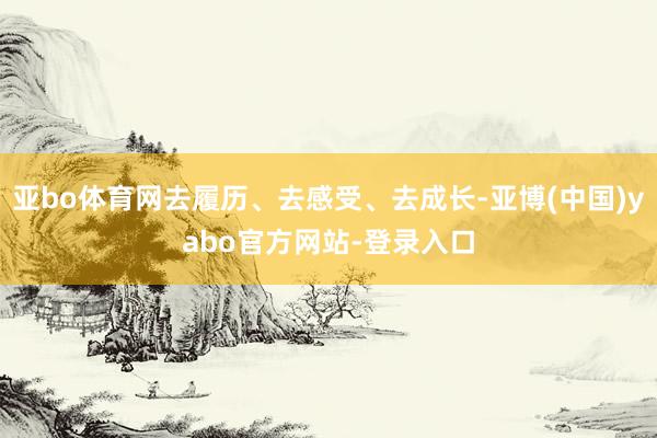 亚bo体育网去履历、去感受、去成长-亚博(中国)yabo官方网站-登录入口