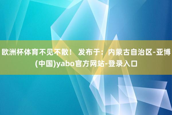 欧洲杯体育不见不散！ 发布于：内蒙古自治区-亚博(中国)yabo官方网站-登录入口
