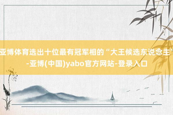 亚博体育选出十位最有冠军相的“大王候选东说念主”-亚博(中国)yabo官方网站-登录入口
