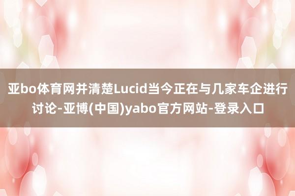 亚bo体育网并清楚Lucid当今正在与几家车企进行讨论-亚博(中国)yabo官方网站-登录入口
